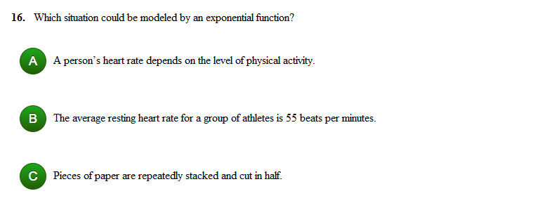 16. Which situation could be modeled by an exponential function?
A A person's heart rate depends on the level of physical activity.
B The average resting heart rate for a group of athletes is 55 beats per minutes.
C Pieces of paper are repeatedly stacked and cut in half.
