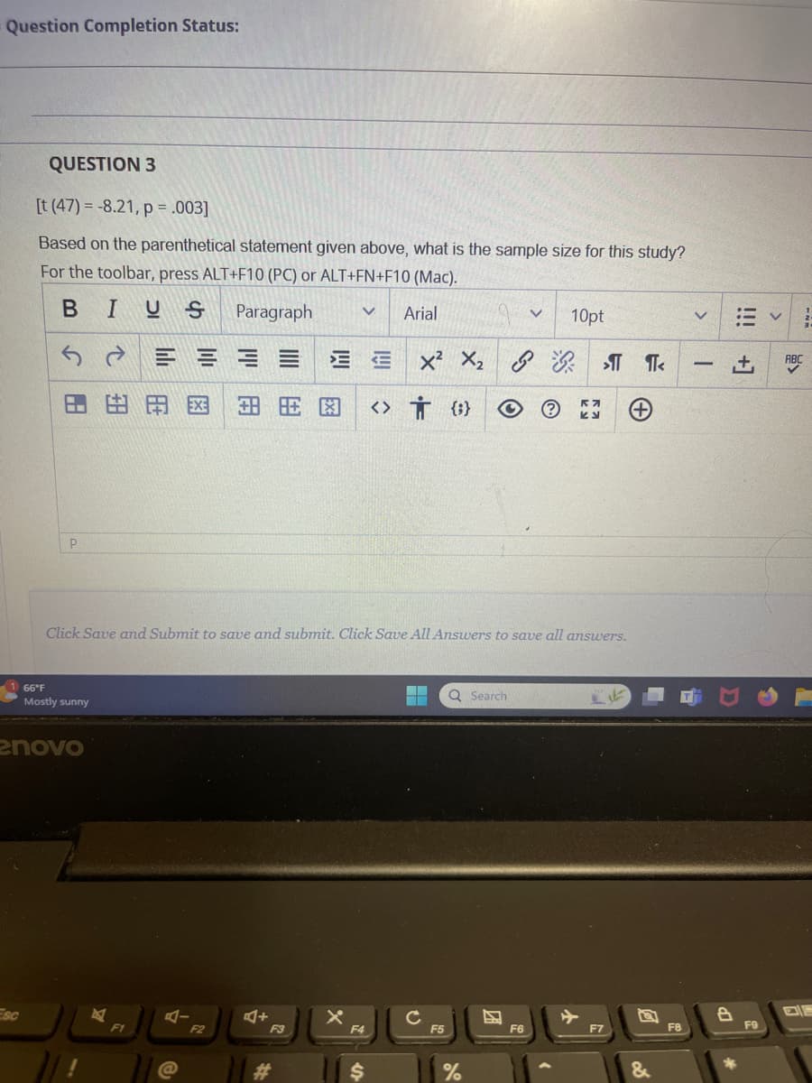 Question Completion Status:
QUESTION 3.
[t (47) = -8.21,p=.003]
Based on the parenthetical statement given above, what is the sample size for this study?
For the toolbar, press ALT+F10(PC)orALT+FN+F10 (Mac).
BIUS
66°F
P
☑
Paragraph V
Arial
V
10pt
<
ㄇㄨˊ x2
Xxx
>T T<
-
田田图 <> † (9)
개
④
Click Save and Submit to save and submit. Click Save All Answers to save all answers.
Mostly sunny
enovo
Esc
F1
A-
@
F2
+
F3
x
Q Search
F4
c
F5
#
$
%
囚
!!!
+1
ABC
F6
F7
F8
F9
&