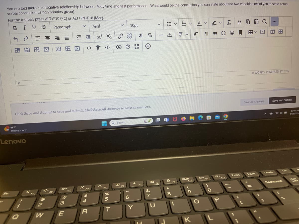 You are told there is a negative relationship between study time and test performance. What would be the conclusion you can state about the two variables (want you to state actual
verbal conclusion using variables given).
For the toolbar, press ALT+F10 (PC) or ALT+FN+F10 (Mac).
10pt
xX1
BIUS
Paragraph
Arial
24
==
田
由用网
田眶图
<> {}
66°F
P
+
Click Save and Submit to save and submit. Click Save All Answers to save all answers.
Mostly sunny
Lenovo
Esc
Q Search
A
L
I XOG
Q
ABC
П
99 Ω
BB
0 WORDS POWERED BY TINY
Save All Answers
Save and Submit
10:02 AM
5/21/2024
5+
B
*-
PrtSc
Insert
Delete
-11
F5
F6
F7
F9
F10
F11
F12
#
$
2
3
4
8105
%
&
*
6
7
8
61
+11
Backspace
Num
Lock
W
E
R
T
Y
U
O
P
K