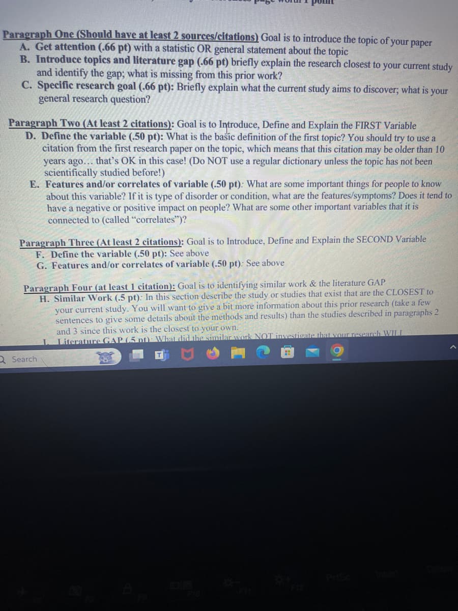 Paragraph One (Should have at least 2 sources/citations) Goal is to introduce the topic of your paper
A. Get attention (.66 pt) with a statistic OR general statement about the topic
B. Introduce topics and literature gap (.66 pt) briefly explain the research closest to your current study
and identify the gap; what is missing from this prior work?
C. Specific research goal (.66 pt): Briefly explain what the current study aims to discover; what is your
general research question?
Paragraph Two (At least 2 citations): Goal is to Introduce, Define and Explain the FIRST Variable
D. Define the variable (.50 pt): What is the basic definition of the first topic? You should try to use a
citation from the first research paper on the topic, which means that this citation may be older than 10
years ago... that's OK in this case! (Do NOT use a regular dictionary unless the topic has not been
scientifically studied before!)
E. Features and/or correlates of variable (.50 pt): What are some important things for people to know
about this variable? If it is type of disorder or condition, what are the features/symptoms? Does it tend to
have a negative or positive impact on people? What are some other important variables that it is
connected to (called "correlates")?
Paragraph Three (At least 2 citations): Goal is to Introduce, Define and Explain the SECOND Variable
F. Define the variable (.50 pt): See above
G. Features and/or correlates of variable (.50 pt): See above
Paragraph Four (at least 1 citation): Goal is to identifying similar work & the literature GAP
Q Search
H. Similar Work (.5 pt): In this section describe the study or studies that exist that are the CLOSEST to
your current study. You will want to give a bit more information about this prior research (take a few
sentences to give some details about the methods and results) than the studies described in paragraphs 2
and 3 since this work is the closest to your own.
Literature GAP (5 pt) What did the similar work NOT investigate that your research WILL
B
Deleve
Prisc
Inser
OP
FIZ
F10