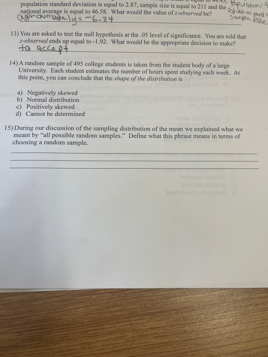 population standard deviation is equal to 2.87, sample size is equal to 211 and the
national average is equal to 46.58. What would the value of z-observed be?
approximately=-6-34
L
Population:
Population stand=
Sample size
13) You are asked to test the null hypothesis at the .05 level of significance. You are told that
z-observed ends up equal to -1.92. What would be the appropriate decision to make?
to
accept
14) A random sample of 495 college students is taken from the student body of a large
University. Each student estimates the number of hours spent studying each week. At
this point, you can conclude that the shape of the distribution is
a) Negatively skewed
b) Normal distribution
c) Positively skewed
d) Cannot be determined
qT (b
udinaib
me lavwLA (s
15) During our discussion of the sampling distribution of the mean we explained what we
meant by "all possible random samples." Define what this phrase means in terms of
choosing a random sample.
Svilizog
benimstob od tons
(0