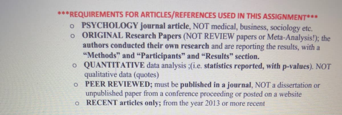 ***REQUIREMENTS FOR ARTICLES/REFERENCES USED IN THIS ASSIGNMENT***
o PSYCHOLOGY journal article, NOT medical, business, sociology etc.
。 ORIGINAL Research Papers (NOT REVIEW papers or Meta-Analysis!); the
authors conducted their own research and are reporting the results, with a
"Methods" and "Participants" and "Results" section.
。 QUANTITATIVE data analysis ;(i.e. statistics reported, with p-values). NOT
qualitative data (quotes)
0 PEER REVIEWED; must be published in a journal, NOT a dissertation or
unpublished paper from a conference proceeding or posted on a website
。 RECENT articles only; from the year 2013 or more recent