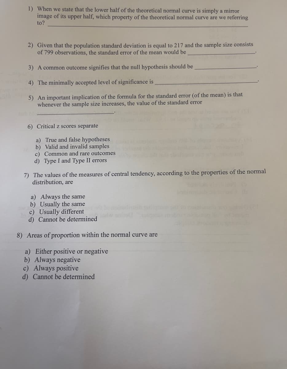 1) When we state that the lower half of the theoretical normal curve is simply a mirror
image of its upper half, which property of the theoretical normal curve are we referring
to?
2) Given that the population standard deviation is equal to 217 and the sample size consists
of 799 observations, the standard error of the mean would be
3) A common outcome signifies that the null hypothesis should be
4) The minimally accepted level of significance is
5) An important implication of the formula for the standard error (of the mean) is that
whenever the sample size increases, the value of the standard error
6) Critical z scores separate
a) True and false hypotheses
b) Valid and invalid samples
c) Common and rare outcomes
d) Type I and Type II errors
7) The values of the measures of central tendency, according to the properties of the normal
distribution, are
a) Always the same
b) Usually the same
c) Usually different
d) Cannot be determined
8) Areas of proportion within the normal curve are
a) Either positive or negative
b) Always negative
c) Always positive
d) Cannot be determined