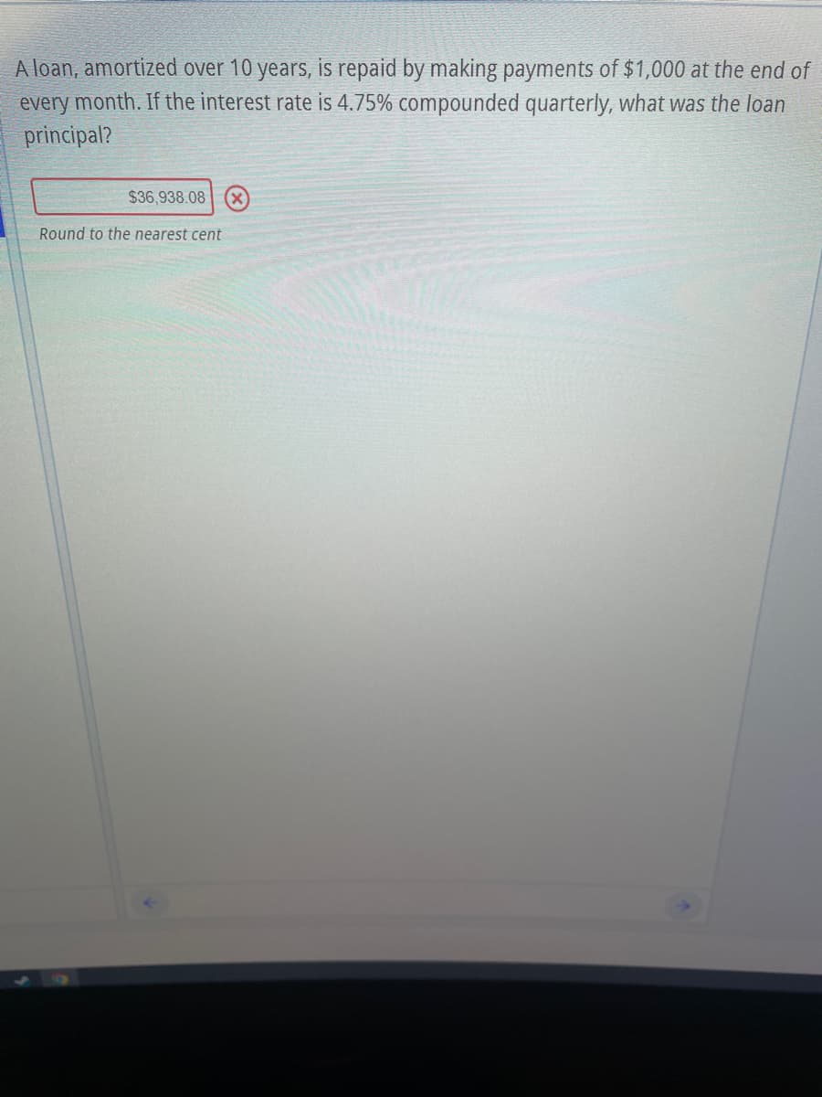 A loan, amortized over 10 years, is repaid by making payments of $1,000 at the end of
every month. If the interest rate is 4.75% compounded quarterly, what was the loan
principal?
$36,938.08
Round to the nearest cent