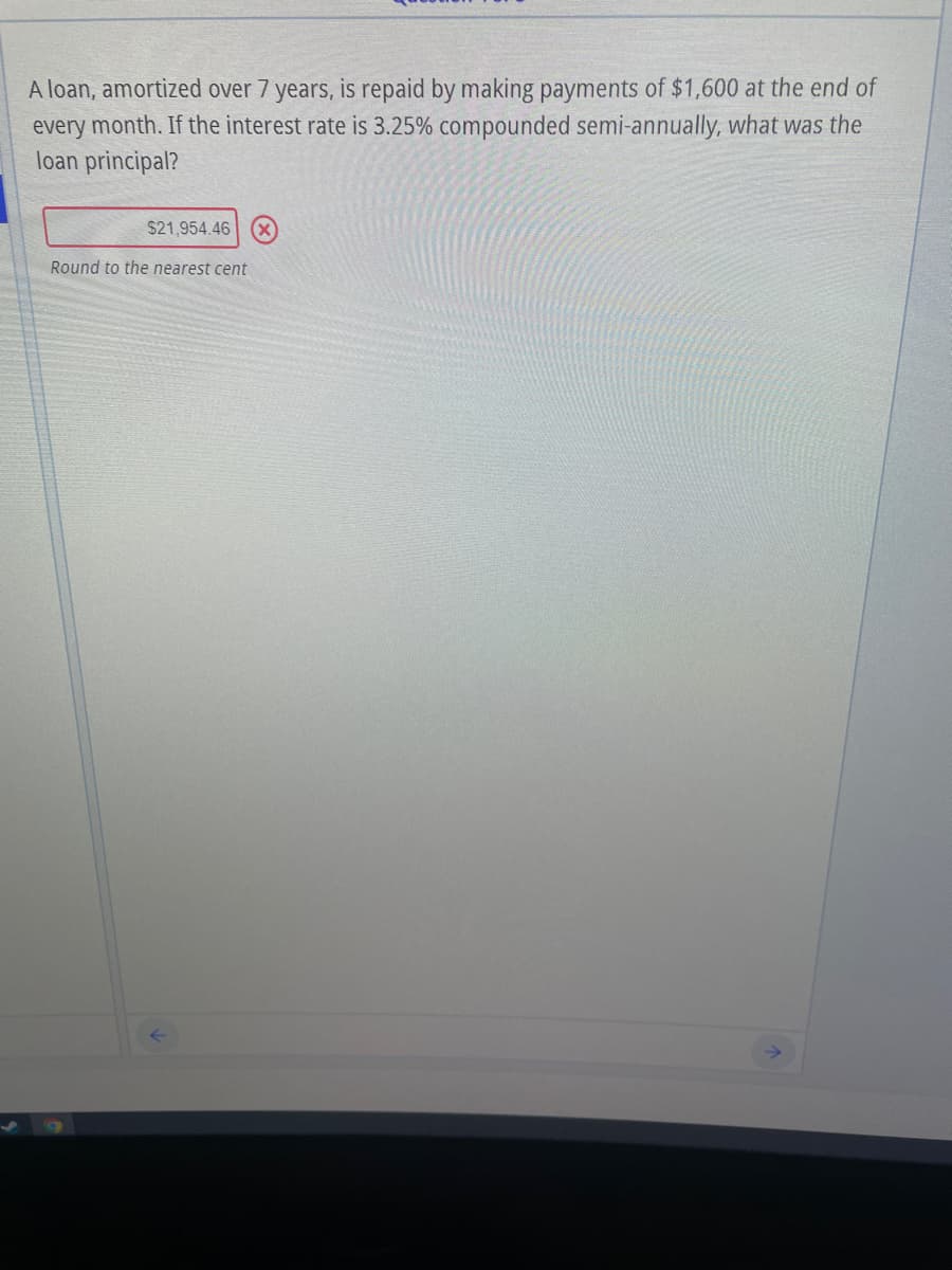 A loan, amortized over 7 years, is repaid by making payments of $1,600 at the end of
every month. If the interest rate is 3.25% compounded semi-annually, what was the
loan principal?
$21,954.46 (X)
Round to the nearest cent