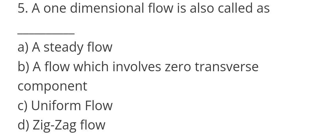 5. A one dimensional flow is also called as
a) A steady floW
b) A flow which involves zero transverse
component
c) Uniform Flow
d) Zig-Zag flow
