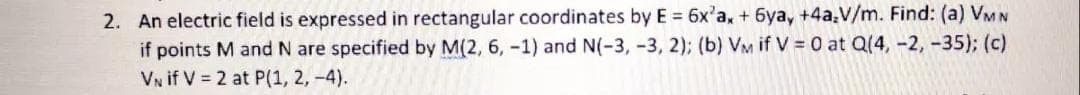 2. An electric field is expressed in rectangular coordinates by E = 6x'a, + 6ya, +4a.V/m. Find: (a) VMN
if points M and N are specified by M(2, 6, -1) and N(-3, -3, 2); (b) VM if V = 0 at Q(4, -2, -35); (c)
VN if V = 2 at P(1, 2, -4).
