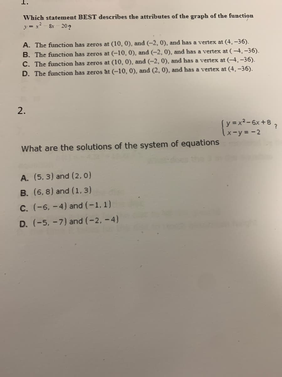 1.
Which statement BEST describes the attributes of the graph of the function
y = x- &r
20?
A. The function has zeros at (10, 0), and (-2, 0), and has a vertex at (4, –36).
B. The function has zeros at (-10, 0), and (-2, 0), and has a vertex at (-4,-36).
C. The function has zeros at (10, 0), and (-2, 0), and has a vertex at (-4, -36).
D. The function has zeros at (-10, 0), and (2, 0), and has a vertex at (4, -36).
2.
Sy =x²-6x+8 ?
x-y=-2
What are the solutions of the system of equations
A. (5, 3) and (2,0)
B. (6, 8) and (1, 3)
C. (-6, -4) and (-1, 1)
D. (-5, -7) and (-2, -4)
