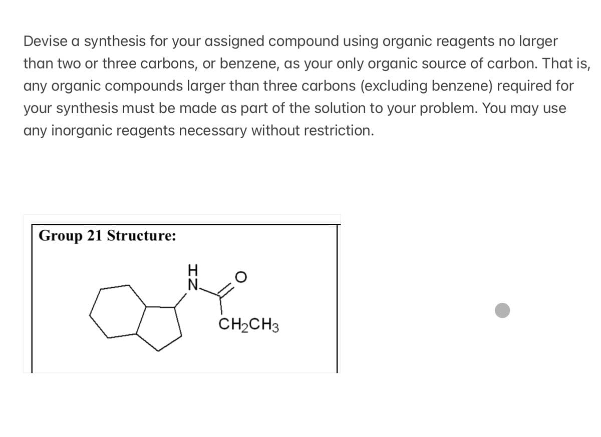 Devise a synthesis for your assigned compound using organic reagents no larger
than two or three carbons, or benzene, as your only organic source of carbon. That is,
any organic compounds larger than three carbons (excluding benzene) required for
your synthesis must be made as part of the solution to your problem. You may use
any inorganic reagents necessary without restriction.
Group 21 Structure:
IN
CH2CH3