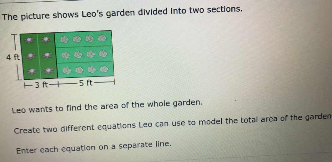 The picture shows Leo's garden divided into two sections.
4 ft
E3 ft+ 5 ft
Leo wants to find the area of the whole garden.
Create two different equations Leo can use to model the total area of the garden
Enter each equation on a separate line.
