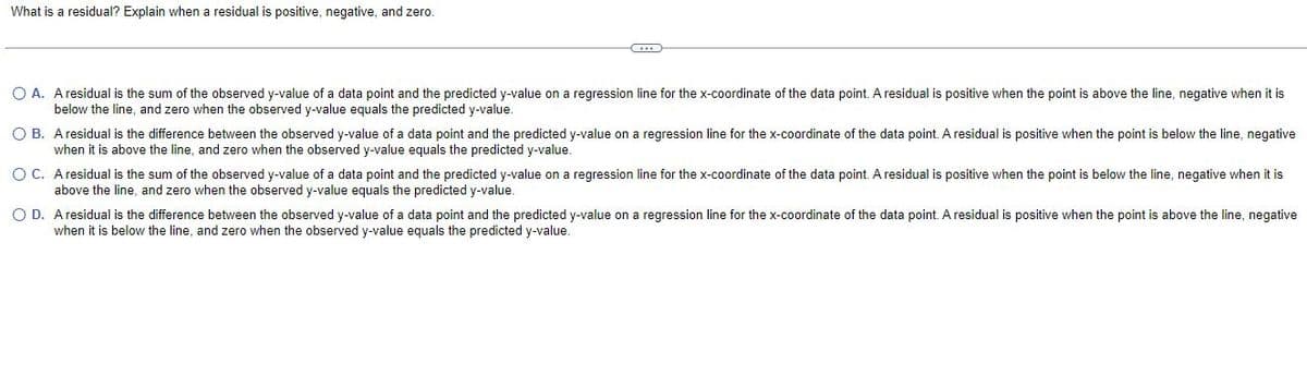 What is a residual? Explain when a residual is positive, negative, and zero.
C...
O A. A residual is the sum of the observed y-value of a data point and the predicted y-value on a regression line for the x-coordinate of the data point. A residual is positive when the point is above the line, negative when it is
below the line, and zero when the observed y-value equals the predicted y-value.
OB. A residual is the difference between the observed y-value of a data point and the predicted y-value on a regression line for the x-coordinate of the data point. A residual is positive when the point is below the line, negative
when it is above the line, and zero when the observed y-value equals the predicted y-value.
OC. A residual is the sum of the observed y-value of a data point and the predicted y-value on a regression line for the x-coordinate of the data point. A residual is positive when the point is below the line, negative when it is
above the line, and zero when the observed y-value equals the predicted y-value.
OD. A residual is the difference between the observed y-value of a data point and the predicted y-value on a regression line for the x-coordinate of the data point. A residual is positive when the point is above the line, negative
when it is below the line, and zero when the observed y-value equals the predicted y-value.