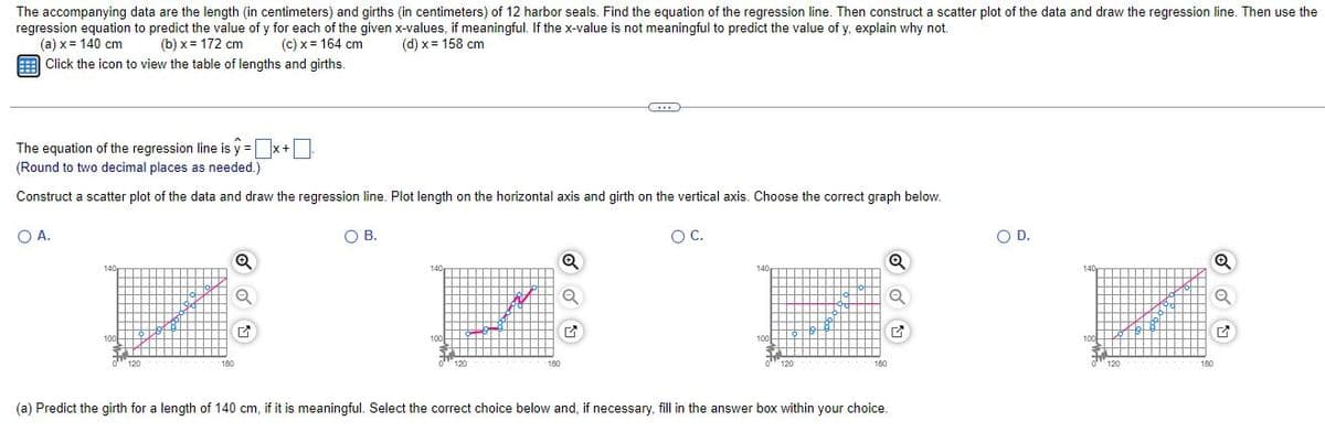 The accompanying data are the length (in centimeters) and girths (in centimeters) of 12 harbor seals. Find the equation of the regression line. Then construct a scatter plot of the data and draw the regression line. Then use the
regression equation to predict the value of y for each of the given x-values, if meaningful. If the x-value is not meaningful to predict the value of y, explain why not.
(a) x = 140 cm
(b)x= 172 cm
(c) x = 164 cm
(d) x = 158 cm
Click the icon to view the table of lengths and girths.
The equation of the regression line is y=x+
(Round to two decimal places as needed.)
Construct a scatter plot of the data and draw the regression line. Plot length on the horizontal axis and girth on the vertical axis. Choose the correct graph below.
O A.
OB.
O C.
O D.
Q
Q
Q
Q
14
120
120
180
180
180
(a) Predict the girth for a length of 140 cm, if it is meaningful. Select the correct choice below and, if necessary, fill in the answer box within your choice.
✔
120