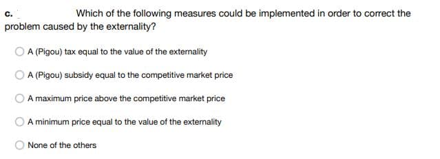 C.
Which of the following measures could be implemented in order to correct the
problem caused by the externality?
A (Pigou) tax equal to the value of the externality
A (Pigou) subsidy equal to the competitive market price
A maximum price above the competitive market price
A minimum price equal to the value of the externality
None of the others