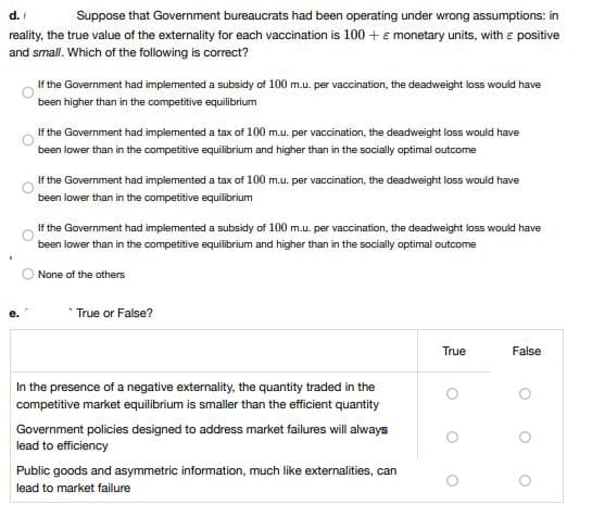 d./
Suppose that Government bureaucrats had been operating under wrong assumptions: in
reality, the true value of the externality for each vaccination is 100+ € monetary units, with a positive
and small. Which of the following is correct?
If the Government had implemented a subsidy of 100 m.u. per vaccination, the deadweight loss would have
been higher than in the competitive equilibrium
If the Government had implemented a tax of 100 m.u. per vaccination, the deadweight loss would have
been lower than in the competitive equilibrium and higher than in the socially optimal outcome
If the Government had implemented a tax of 100 m.u. per vaccination, the deadweight loss would have
lower than in the competitive equilibrium
been
If the Government had implemented a subsidy of 100 m.u. per vaccination, the deadweight loss would have
been lower than in the competitive equilibrium and higher than in the socially optimal outcome
None of the others
*True or False?
True
False
In the presence of a negative externality, the quantity traded in the
competitive market equilibrium is smaller than the efficient quantity
Government policies designed to address market failures will always
lead to efficiency
Public goods and asymmetric information, much like externalities, can
lead to market failure
.
O
O
O
O