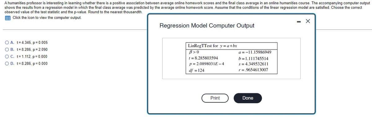 A humanities professor is interesting in learning whether there is a positive association between average online homework scores and the final class average in an online humanities course. The accompanying computer output
shows the results from a regression model in which the final class average was predicted by the average online homework score. Assume that the conditions of the linear regression model are satisfied. Choose the correct
observed value of the test statistic and the p-value. Round to the nearest thousandth.
Click the icon to view the computer output.
X
Regression Model Computer Output
LinRegTTest for y = a + bx
B> 0
t = 8.285803594
p= 2.0898031E-4
df = 124
Print
O A. t= 4.345, p = 0.005
O B. t
8.286, p= 2.090
O C. t
1.112, p = 0.000
O D. t=8.286, p = 0.000
a=-11.15986949
b=1.111745514
s = 4.349532611
r = .9654613007
Done