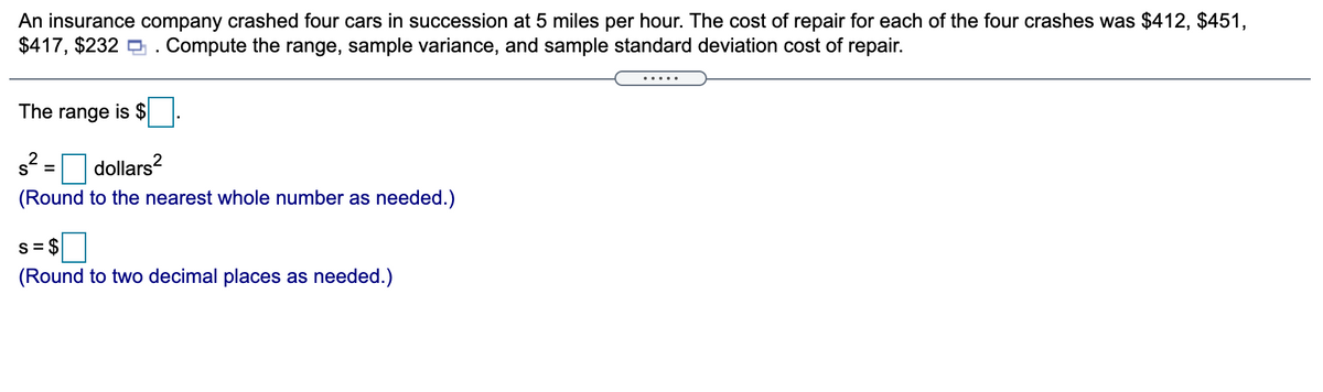 An insurance company crashed four cars in succession at 5 miles per hour. The cost of repair for each of the four crashes was $412, $451,
$417, $232 O. Compute the range, sample variance, and sample standard deviation cost of repair.
The range is $
s? = dollars?
(Round to the nearest whole number as needed.)
s=S
S= $
(Round to two decimal places as needed.)
