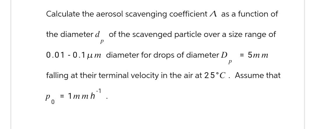 Calculate the aerosol scavenging coefficient ^ as a function of
the diameter d of the scavenged particle over a size range of
P
0.01 -0.1μm diameter for drops of diameter D
= 5mm
P
falling at their terminal velocity in the air at 25°C. Assume that
P
= 1mmh¹
0