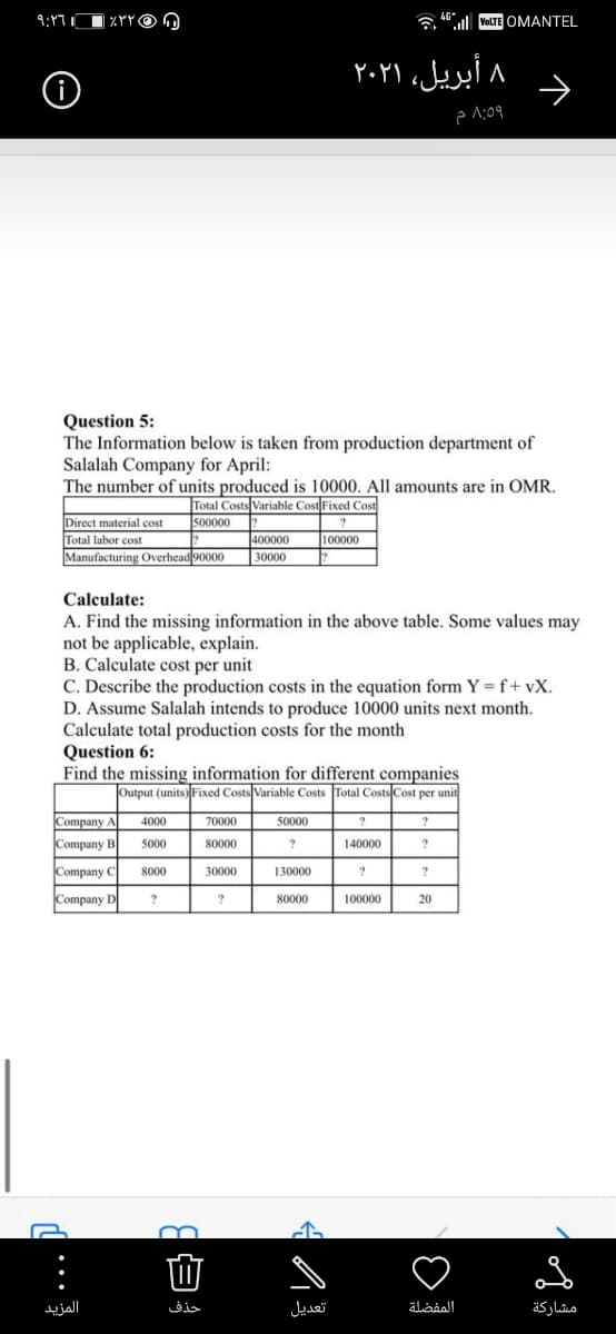 9:17
| %YYO O
l VOLTE OMANTEL
۸ أبریل، ۲۰۲۱
Question 5:
The Information below is taken from production department of
Salalah Company for April:
The number of units produced is 10000. All amounts are in OMR.
Total Costs Variable Cost Fixed Cost
500000
Direct material cost
Total labor cost
Manufacturing Overhead 90000
400000
100000
30000
Calculate:
A. Find the missing information in the above table. Some values may
not be applicable, explain.
B. Calculate cost per unit
C. Describe the production costs in the equation form Y =f+ vX.
D. Assume Salalah intends to produce 10000 units next month.
Calculate total production costs for the month
Question 6:
Find the missing information for different companies
Output (units) Fixed Costs Variable Costs Total Costs Cost per unit
Company A
4000
70000
50000
?
Company B
5000
80000
140000
Company C
8000
30000
130000
Company D
80000
100000
20
المزید
حذف
تعديل
المفضلة
مشاركة
..
