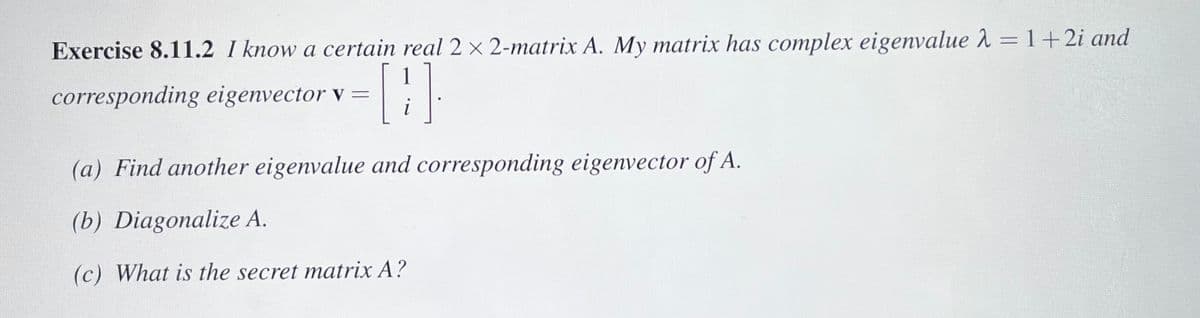 **Exercise 8.11.2**  
I know a certain real \(2 \times 2\)-matrix \(A\). My matrix has a complex eigenvalue \(\lambda = 1 + 2i\) and corresponding eigenvector \(\mathbf{v} = \begin{bmatrix} 1 \\ i \end{bmatrix}\).

(a) Find another eigenvalue and corresponding eigenvector of \(A\).

(b) Diagonalize \(A\).

(c) What is the secret matrix \(A\)?