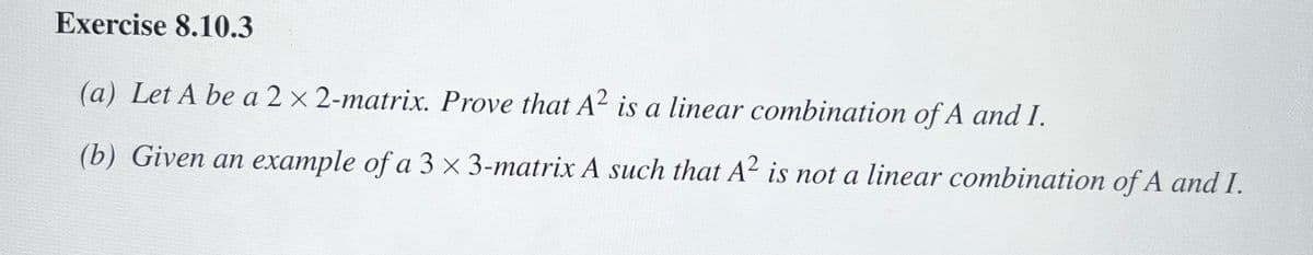 **Exercise 8.10.3**

(a) Let \( A \) be a \( 2 \times 2 \)-matrix. Prove that \( A^2 \) is a linear combination of \( A \) and \( I \).

(b) Give an example of a \( 3 \times 3 \)-matrix \( A \) such that \( A^2 \) is not a linear combination of \( A \) and \( I \).