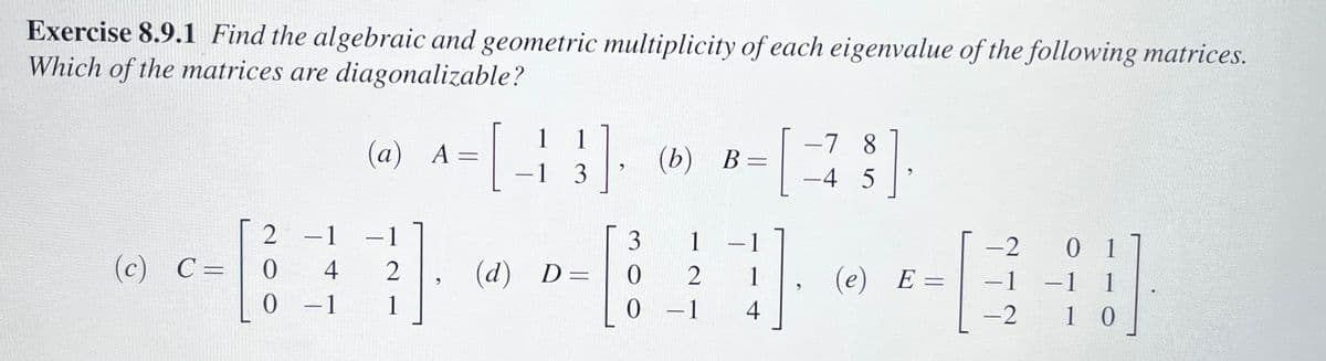 **Exercise 8.9.1** 

Find the algebraic and geometric multiplicity of each eigenvalue of the following matrices. Which of the matrices are diagonalizable?

(a) \( A = \begin{bmatrix} 1 & 1 \\ -1 & 3 \end{bmatrix} \)

(b) \( B = \begin{bmatrix} -7 & 8 \\ -4 & 5 \end{bmatrix} \)

(c) \( C = \begin{bmatrix} 2 & -1 & -1 \\ 0 & 4 & 2 \\ 0 & -1 & 1 \end{bmatrix} \)

(d) \( D = \begin{bmatrix} 3 & 1 & -1 \\ 0 & 2 & 1 \\ 0 & -1 & 4 \end{bmatrix} \)

(e) \( E = \begin{bmatrix} -2 & 0 & 1 \\ -1 & -1 & 1 \\ -2 & 1 & 0 \end{bmatrix} \)