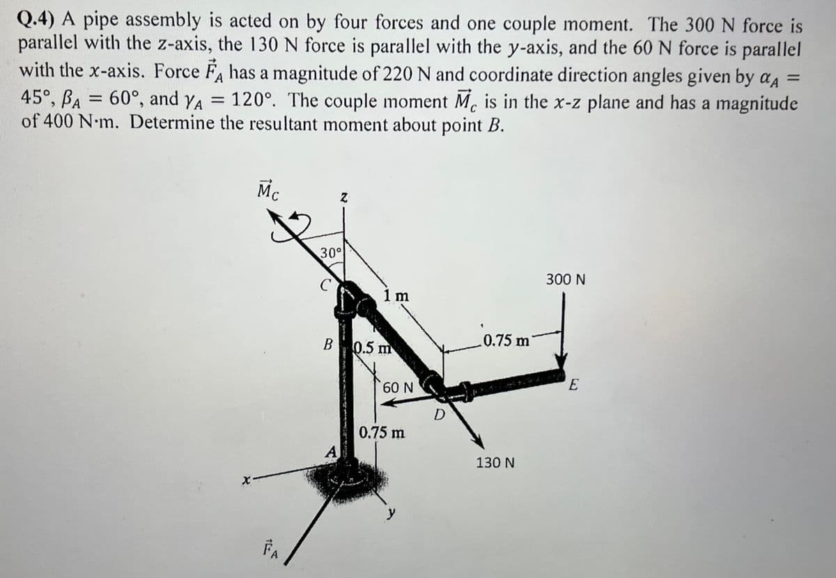 Q.4) A pipe assembly is acted on by four forces and one couple moment. The 300 N force is
parallel with the z-axis, the 130N force is parallel with the y-axis, and the 60 N force is parallel
with the x-axis. Force F, has a magnitude of 220 N and coordinate direction angles given by aA
45°, BA = 60°, and YA =
of 400 N•m. Determine the resultant moment about point B.
120°. The couple moment M. is in the x-z plane and has a magnitude
%3D
%3D
Mc
30°
300 N
1 m
0.75 m
В
0.5 m
E
00 N
0.75 m
A
130 N
FA
