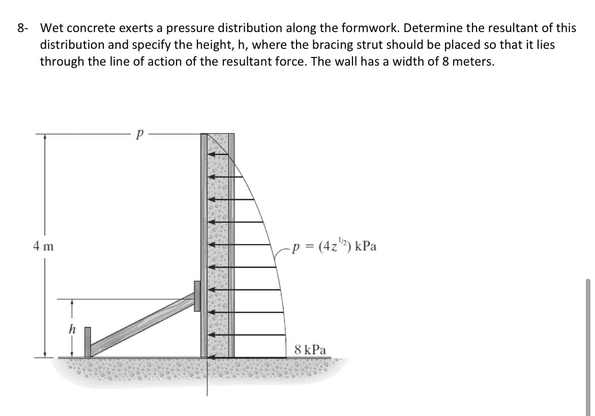 8- Wet concrete exerts a pressure distribution along the formwork. Determine the resultant of this
distribution and specify the height, h, where the bracing strut should be placed so that it lies
through the line of action of the resultant force. The wall has a width of 8 meters.
4 m
-p = (4z") kPa
8 kPa
