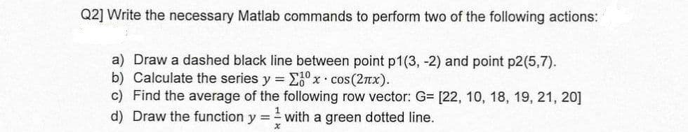 Q2] Write the necessary Matlab commands to perform two of the following actions:
a) Draw a dashed black line between point p1(3, -2) and point p2(5,7).
b) Calculate the series y = ° x• cos (2Tx).
c) Find the average of the following row vector: G= [22, 10, 18, 19, 21, 20]
d) Draw the function y = with a green dotted line.
