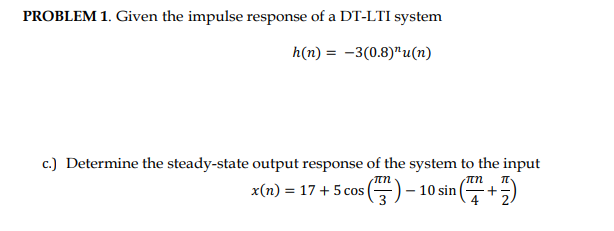 PROBLEM 1. Given the impulse response of a DT-LTI system
h(n) = -3(0.8)¹u(n)
c.) Determine the steady-state output response of the system to the input
x(n) = 17+ 5 cos () - 10 sin (
πη
(7²+²7)