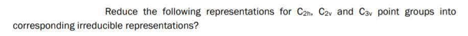 Reduce the following representations for C2n, C2v and Cav point groups into
corresponding irreducible representations?
