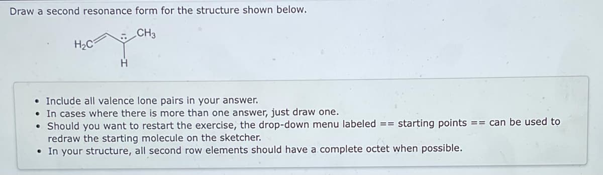 Draw a second resonance form for the structure shown below.
CH3
H₂C
H
• Include all valence lone pairs in your answer.
• In cases where there is more than one answer, just draw one.
• Should you want to restart the exercise, the drop-down menu labeled == starting points == can be used to
redraw the starting molecule on the sketcher.
• In your structure, all second row elements should have a complete octet when possible.