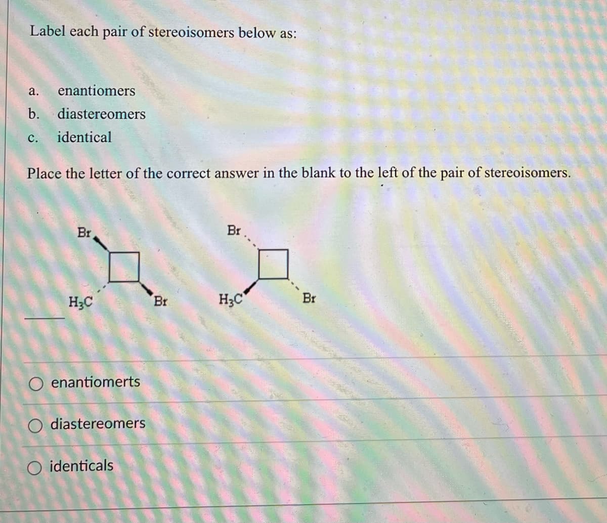 ### Educational Content on Stereochemistry

#### Label each pair of stereoisomers below as:

a. enantiomers  
b. diastereomers  
c. identical  

Place the letter of the correct answer in the blank to the left of the pair of stereoisomers.

---
Diagram:

The diagram features two chemical structures of cyclobutane derivatives, each with substituents:

1. **Left Structure:**
   - Cyclobutane ring
   - Bromine (Br) and methyl (CH₃) groups attached to two carbons.

2. **Right Structure:**
   - Cyclobutane ring
   - Bromine (Br) and methyl (CH₃) groups attached to the same two carbons, but the spatial orientation is different from the first structure.

The way the substituents are attached indicates the spatial arrangement that needs to be analyzed for stereoisomerism.

---

**Options to classify the stereoisomers:**

- o enantiomers
- o diastereomers
- o identicals

**Answer:**
Write the letter corresponding to the classification of the pair of structures in the blank provided.

---

This exercise helps students differentiate between enantiomers, diastereomers, and identical compounds by analyzing the spatial arrangements of substituents in cyclic compounds. Understanding these differences is crucial for advancing in organic chemistry and molecular biology fields.