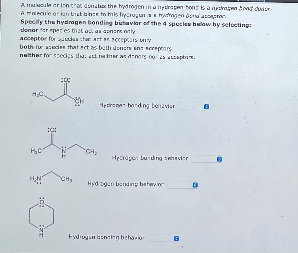 A molecule or ion that donates the hydrogen in a hydrogen bond is a hydrogen bond donor
A molecule or ion that binds to this hydrogen is a hydrogen bond acceptor.
Specify the hydrogen bonding behavior of the 4 species below by selecting:
donor for species that act as donors only
acceptor for species that act as acceptors only
both for species that act as both donors and acceptors
neither for species that act neither as donors nor as acceptors.
:0:
Hydrogen bonding behavior
O
مله
H3C.
:0:
MOÏN
H₂C
H₂N
CH3
OH
CH3
Hydrogen bonding behavior
Hydrogen bonding behavior
Hydrogen bonding behavior
C
C