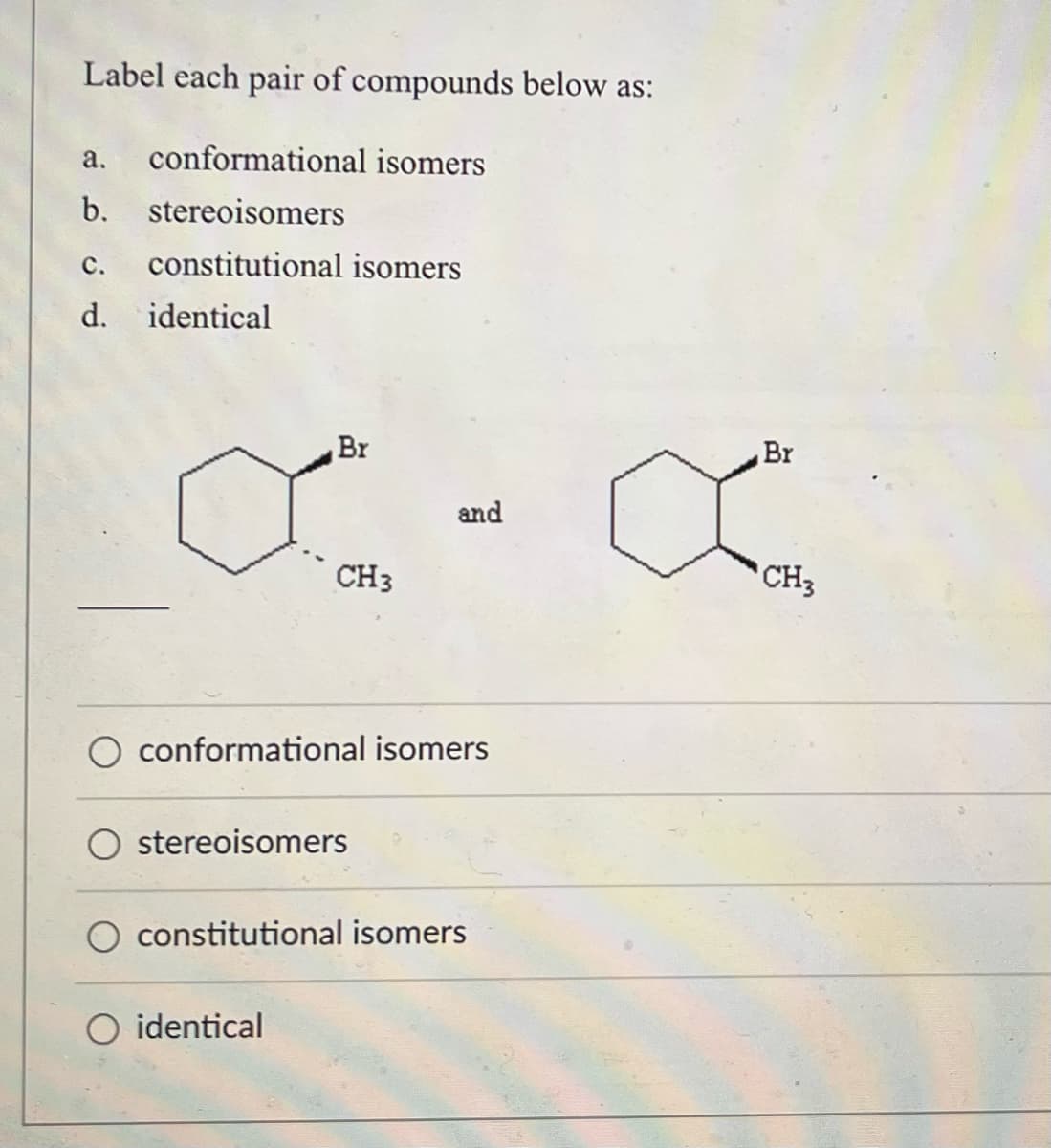 **Label each pair of compounds below as:**

a. conformational isomers  
b. stereoisomers  
c. constitutional isomers  
d. identical  

[Image: Two structures shown in set notation. The first structure is a hexagon with one bromine (Br) and one methyl group (CH3) substituent. The Br group is represented coming out of the plane (wedge) at the first carbon and the CH3 group going into the plane (dash) at the second carbon. The second structure is another hexagon with the Br group on the first carbon (wedge) and the CH3 group on the second carbon (also wedge).]

---

**Options:**

- ○ conformational isomers
- ○ stereoisomers
- ○ constitutional isomers
- ○ identical