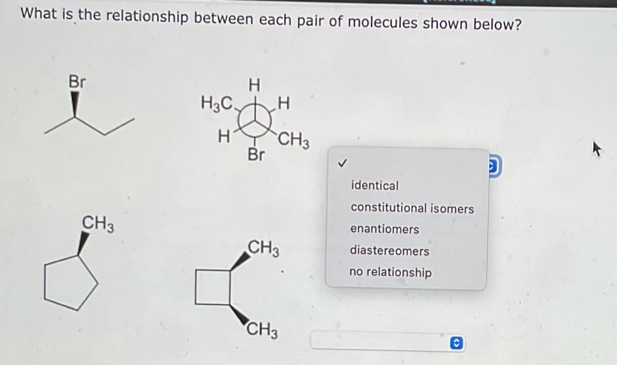 What is the relationship between each pair of molecules shown below?
Br
H
H3C.
H
H
CH3
D
identical
constitutional isomers
enantiomers
diastereomers
no relationship
CH3
Br
CH3
CH3
✓
C