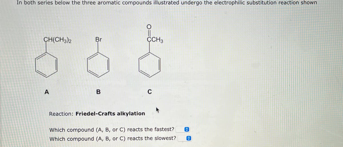 In both series below the three aromatic compounds illustrated undergo the electrophilic substitution reaction shown
CH(CH3)2
Br
CCH3
어이야
A
B
Reaction: Friedel-Crafts alkylation
Which compound (A, B, or C) reacts the fastest?
Which compound (A, B, or C) reacts the slowest?
C