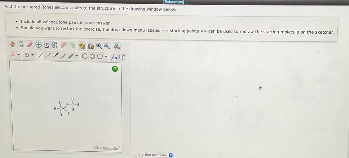 [References]
Add the unshared (lone) electron pairs to the structure in the drawing window below.
• Include all valence lone pairs in your answer.
• Should you want to restart the exercise, the drop-down menu labeled == starting points == can be used to redraw the starting molecule on the sketcher.
→ Q
0
10. {n}
ChemDoodle
==starting points == e