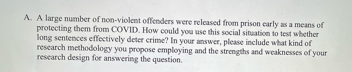 A. A large number of non-violent offenders were released from prison early as a means of
protecting them from COVID. How could you use this social situation to test whether
long sentences effectively deter crime? In your answer, please include what kind of
research methodology you propose employing and the strengths and weaknesses of your
research design for answering the question.