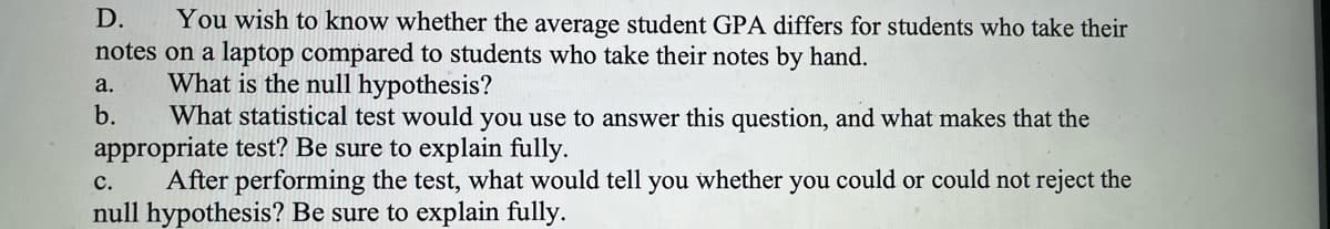 D. You wish to know whether the average student GPA differs for students who take their
notes on a laptop compared to students who take their notes by hand.
What is the null hypothesis?
a.
b.
What statistical test would you use to answer this question, and what makes that the
appropriate test? Be sure to explain fully.
C.
After performing the test, what would tell you whether you could or could not reject the
null hypothesis? Be sure to explain fully.