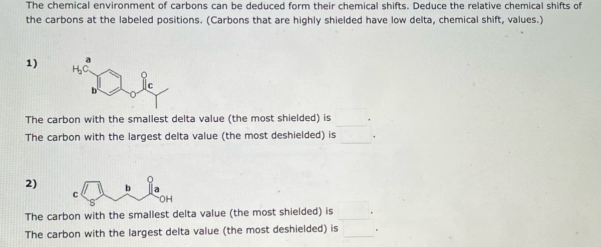 The chemical environment of carbons can be deduced form their chemical shifts. Deduce the relative chemical shifts of
the carbons at the labeled positions. (Carbons that are highly shielded have low delta, chemical shift, values.)
1)
a
H₂C
The carbon with the smallest delta value (the most shielded) is
The carbon with the largest delta value (the most deshielded) is
2)
bla
OH
The carbon with the smallest delta value (the most shielded) is
The carbon with the largest delta value (the most deshielded) is
C