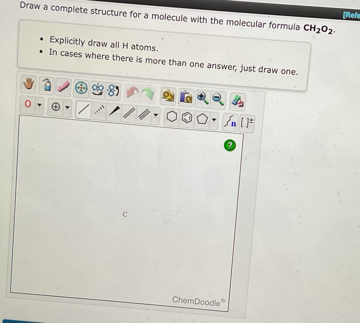 [Refe
Draw a complete structure for a molecule with the molecular formula CH₂O2.
• Explicitly draw all H atoms.
• In cases where there is more than one answer, just draw one.
/
C
#[ ] در
?
ChemDoodleⓇ