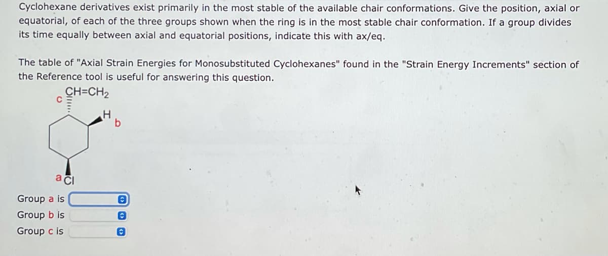 Cyclohexane derivatives exist primarily in the most stable of the available chair conformations. Give the position, axial or
equatorial, of each of the three groups shown when the ring is in the most stable chair conformation. If a group divides
its time equally between axial and equatorial positions, indicate this with ax/eq.
The table of "Axial Strain Energies for Monosubstituted Cyclohexanes" found in the "Strain Energy Increments" section of
the Reference tool is useful for answering this question.
CH=CH₂
с
H
a ci
Group a is
Group b is
Group c is
b
Ⓒ
C
C