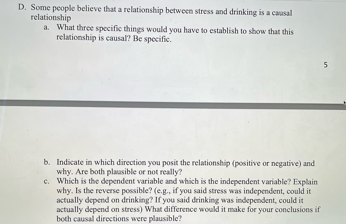 D. Some people believe that a relationship between stress and drinking is a causal
relationship
a. What three specific things would you have to establish to show that this
relationship is causal? Be specific.
b. Indicate in which direction you posit the relationship (positive or negative) and
why. Are both plausible or not really?
c.
Which is the dependent variable and which is the independent variable? Explain
why. Is the reverse possible? (e.g., if you said stress was independent, could it
actually depend on drinking? If you said drinking was independent, could it
actually depend on stress) What difference would it make for your conclusions if
both causal directions were plausible?
5