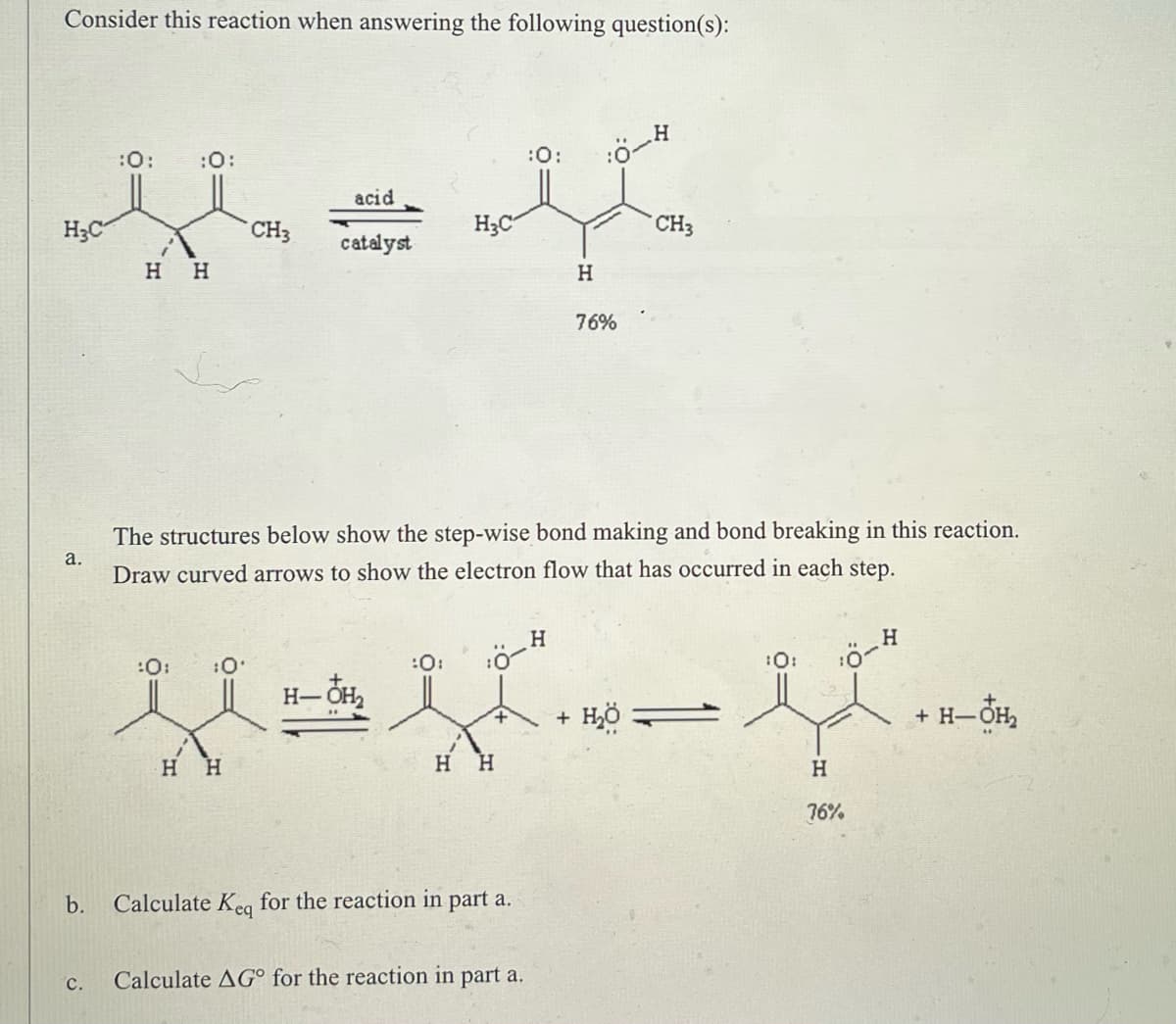 ### Consider this reaction when answering the following question(s):

\[
\text{CH}_3\text{C}(\text{O})(\text{H})\text{H} + \text{H}_3\text{C}\text{C}(\text{O})(\text{H})\text{H} \underset{\text{catalyst}}{\overset{\text{acid}}{\rightleftharpoons}} \text{CH}_3\text{C}(\text{O})\text{CH}_3 + \text{O}\text{H} \text{COOH}
\]
\[76\% \text{yield}\]

#### a. The structures below show the step-wise bond making and bond breaking in this reaction. Draw curved arrows to show the electron flow that has occurred in each step.

\[
\text{CH}_3\text{C}(\text{O}) \underset{\text{H}_{3}\text{O}^{+}}{\rightleftharpoons} \text{CH}_{3}\text{C}(\text{O})(\text{H})\text{H} \rightarrow  \text{CH}_{3}\text{C}(\text{O})(\text{H})\text{H} + \text{H}_{2}\text{O}
\]
\[
 \text{Equilibrium} \quad 76\%
\]

* b. Calculate \( K_{eq} \) for the reaction in part a.
* c. Calculate \(\Delta G^{\circ}\) for the reaction in part a.