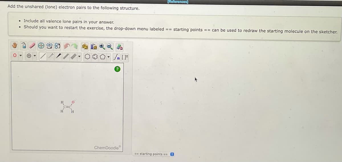 [References]
Add the unshared (lone) electron pairs to the following structure.
. Include all valence lone pairs in your answer.
• Should you want to restart the exercise, the drop-down menu labeled == starting points == can be used to redraw the starting molecule on the sketcher.
▾
√n [F
ChemDoodle
== starting points ==