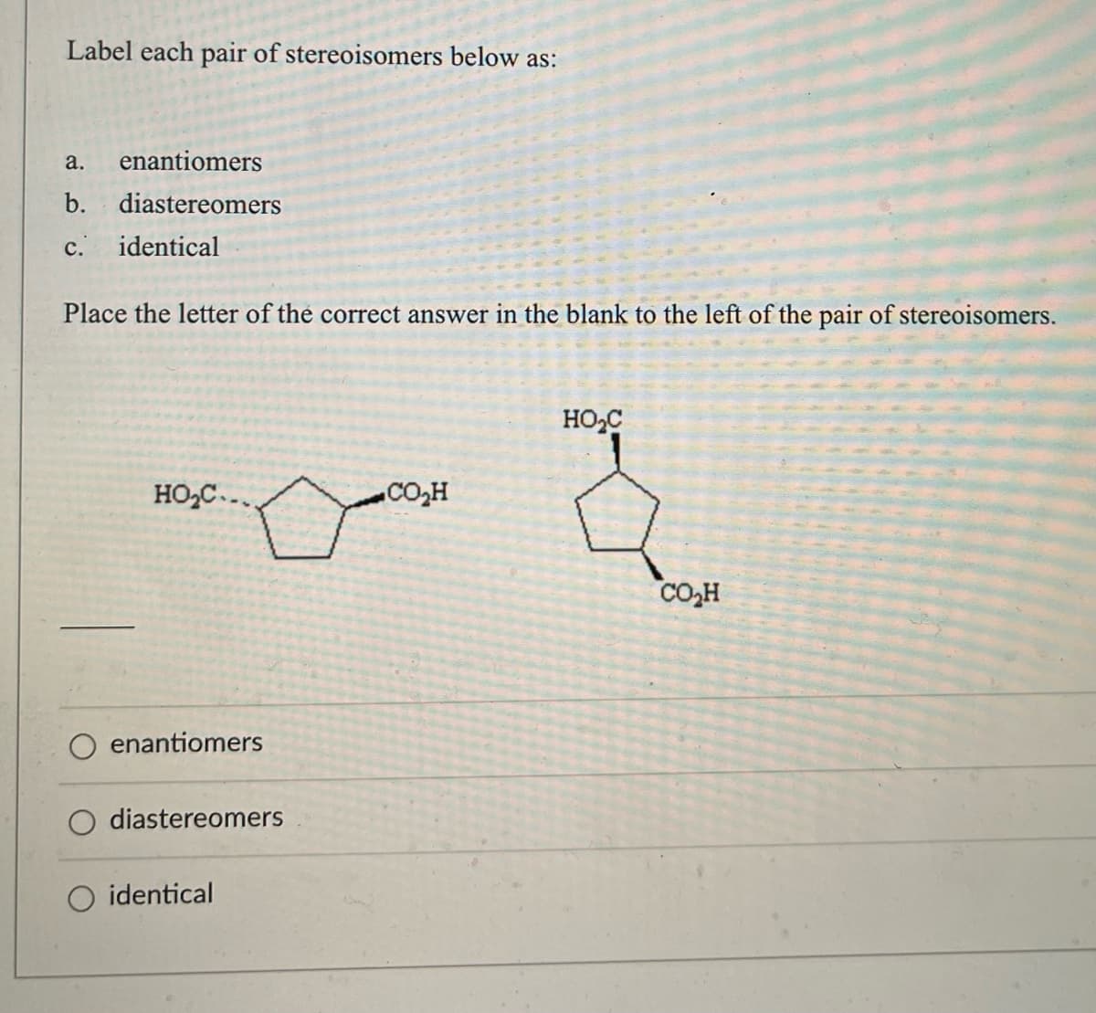 Label each pair of stereoisomers below as:
a. enantiomers
b. diastereomers
c. identical
Place the letter of the correct answer in the blank to the left of the pair of stereoisomers.
HO₂C
HO₂C...
CO₂H
enantiomers
diastereomers
identical
CO₂H