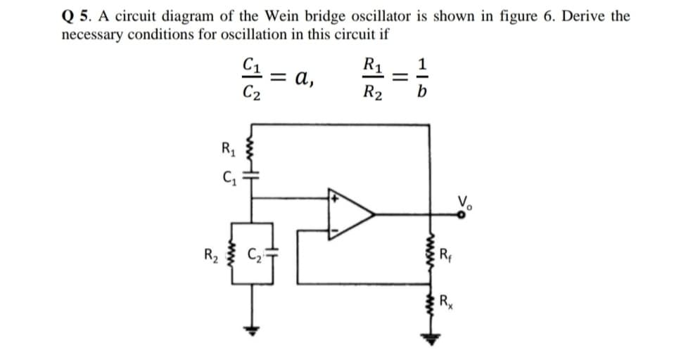 Q 5. A circuit diagram of the Wein bridge oscillator is shown in figure 6. Derive the
necessary conditions for oscillation in this circuit if
R1
1
= a,
C2
R2
b
R1
Rf
wwww
C,
