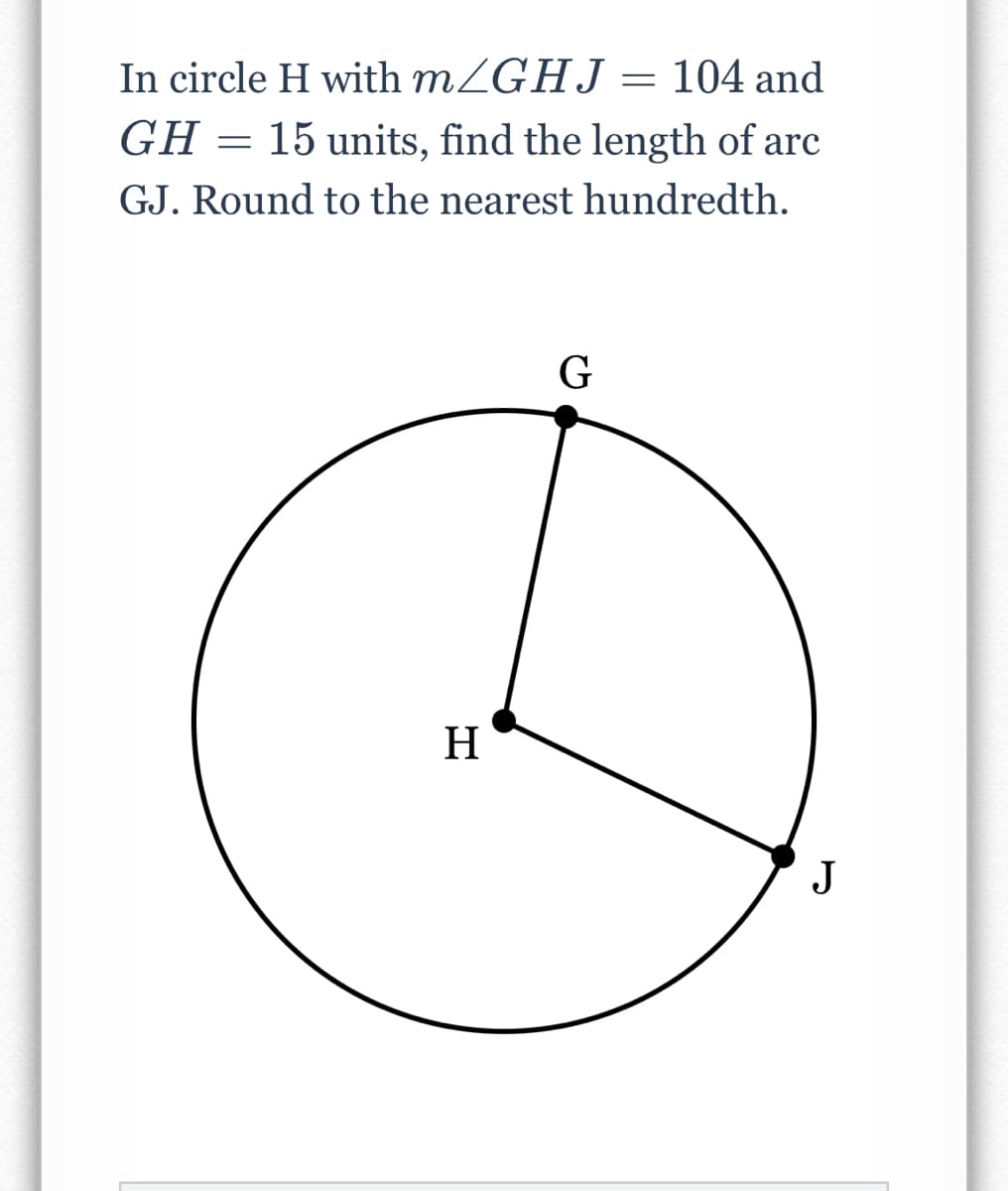 In circle H with mZGHJ = 104 and
GH = 15 units, find the length of arc
GJ. Round to the nearest hundredth.
H
J
