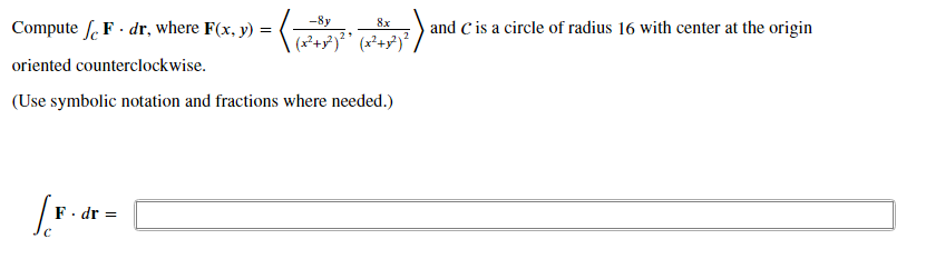 -8y
8x
Compute f. F · dr, where F(x, y) =
and C is a circle of radius 16 with center at the origin
oriented counterclockwise.
(Use symbolic notation and fractions where needed.)
F. dr =
