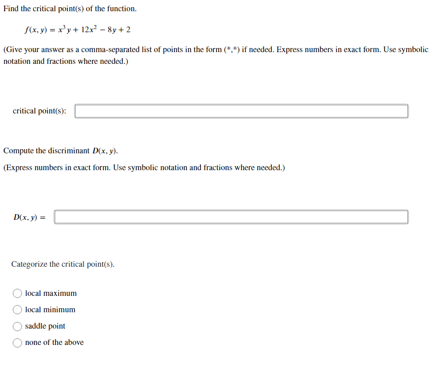 Find the critical point(s) of the function.
f(x, y) = x' y+ 12x² – 8y + 2
(Give your answer as a comma-separated list of points in the form (*,*) if needed. Express numbers in exact form. Use symbolic
notation and fractions where needed.)
critical point(s):
Compute the discriminant D(x, y).
(Express numbers in exact form. Use symbolic notation and fractions where needed.)
D(x, y) =
Categorize the critical point(s).
local maximum
local minimum
saddle point
none of the above
